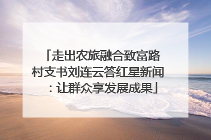 走出农旅融合致富路 村支书刘连云答红星新闻：让群众享发展成果