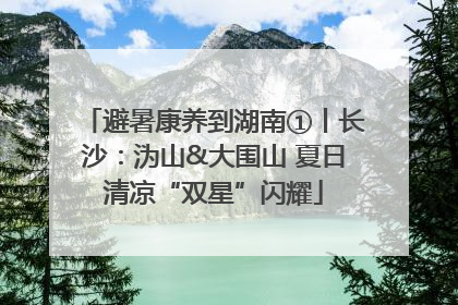 避暑康养到湖南①丨长沙：沩山&大围山 夏日清凉“双星”闪耀