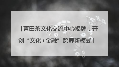 青田茶文化交流中心揭牌，开创“文化+金融”跨界新模式