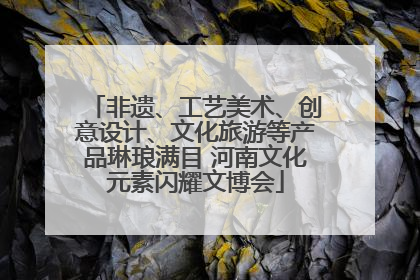 非遗、工艺美术、创意设计、文化旅游等产品琳琅满目 河南文化元素闪耀文博会
