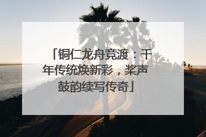 铜仁龙舟竞渡：千年传统焕新彩，桨声鼓韵续写传奇