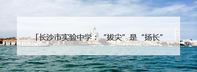 长沙市实验中学：“拔尖”是“扬长”，让每个孩子以“最长板”领跑人生