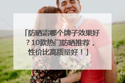 防晒霜哪个牌子效果好？10款热门防晒推荐，性价比高质量好！