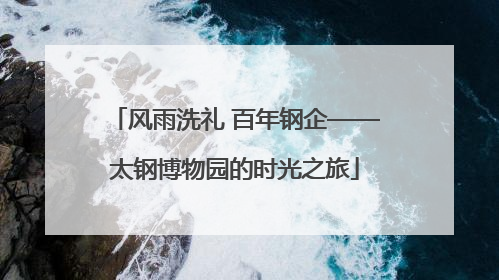 风雨洗礼 百年钢企——太钢博物园的时光之旅