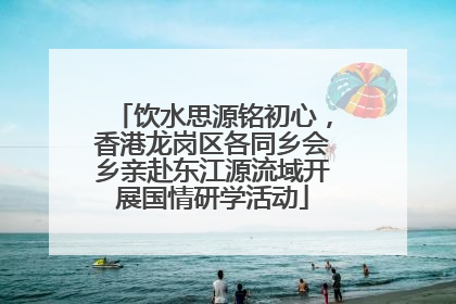 饮水思源铭初心，香港龙岗区各同乡会乡亲赴东江源流域开展国情研学活动