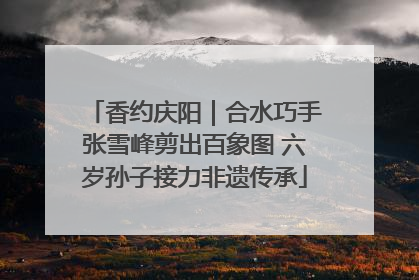 香约庆阳｜合水巧手张雪峰剪出百象图 六岁孙子接力非遗传承