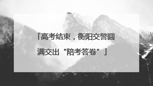 高考结束，衡阳交警圆满交出“陪考答卷”