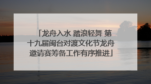 龙舟入水 踏浪轻舞 第十九届闽台对渡文化节龙舟邀请赛筹备工作有序推进