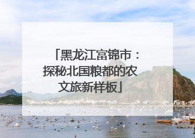 黑龙江富锦市：探秘北国粮都的农文旅新样板