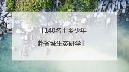 140名土乡少年赴省城生态研学