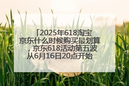 2025年618淘宝京东什么时候购买最划算，京东618活动第五波从6月16日20点开始最便宜优惠！