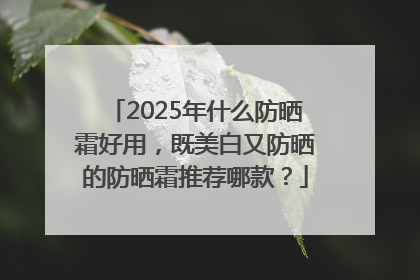 2025年什么防晒霜好用，既美白又防晒的防晒霜推荐哪款？