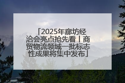 2025年廊坊经洽会亮点抢先看丨商贸物流领域一批标志性成果将集中发布