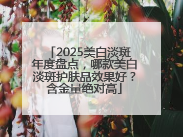 2025美白淡斑年度盘点，哪款美白淡斑护肤品效果好？含金量绝对高