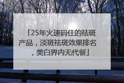 25年火速码住的祛斑产品，淡斑祛斑效果排名，美白界内无代餐