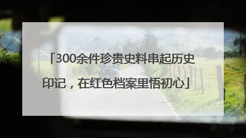 300余件珍贵史料串起历史印记，在红色档案里悟初心